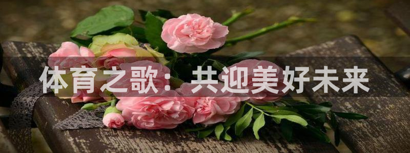 欧亿体育官方正版app娱乐首页网站大全：体育之歌：共迎美好未